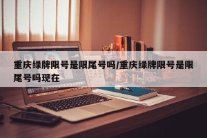 重庆绿牌限号是限尾号吗/重庆绿牌限号是限尾号吗现在