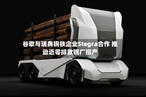 谷歌与瑞典钢铁企业Stegra合作 推动近零排放钢厂投产