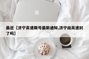 最近【济宁高速限号最新通知,济宁段高速封了吗】