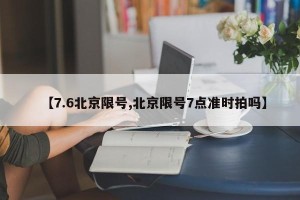 【7.6北京限号,北京限号7点准时拍吗】