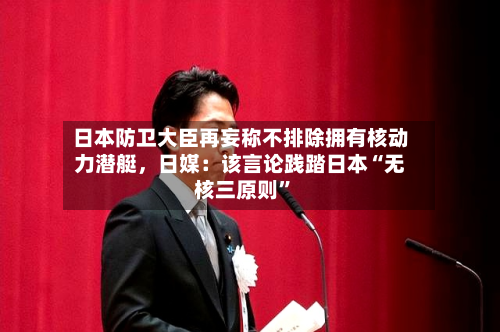 日本防卫大臣再妄称不排除拥有核动力潜艇	，日媒：该言论践踏日本“无核三原则”-第1张图片