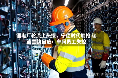 锂电厂轮流上热搜，宁德时代躺枪 瑞浦兰钧回应：车间员工失控-第1张图片