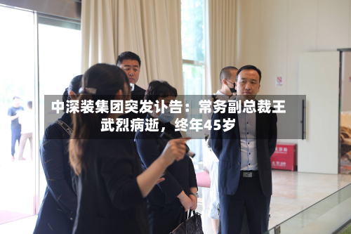 中深装集团突发讣告：常务副总裁王武烈病逝，终年45岁-第1张图片
