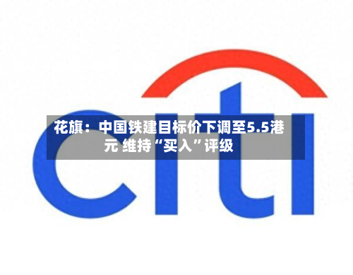 花旗：中国铁建目标价下调至5.5港元 维持“买入	”评级-第1张图片