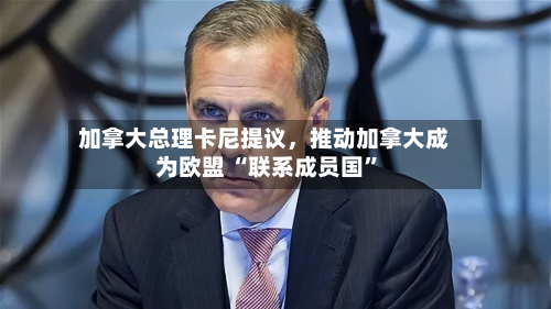 加拿大总理卡尼提议，推动加拿大成为欧盟 “联系成员国”-第1张图片