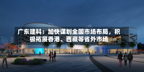 广东建科：加快谋划全国市场布局，积极拓展香港	、西藏等省外市场-第1张图片