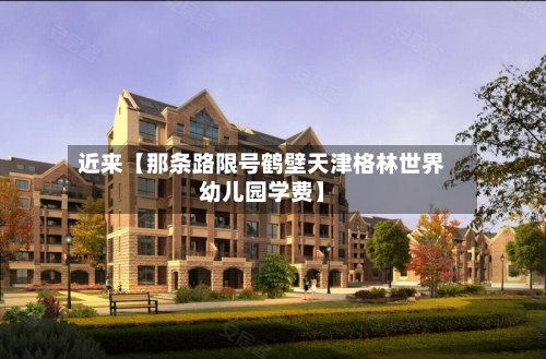 近来【那条路限号鹤壁天津格林世界幼儿园学费】-第1张图片
