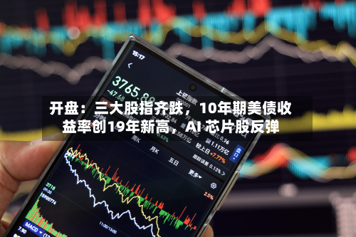 开盘：三大股指齐跌，10年期美债收益率创19年新高，AI 芯片股反弹-第1张图片