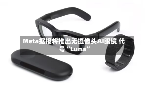 Meta据报将推出无摄像头AI眼镜 代号“Luna”-第2张图片