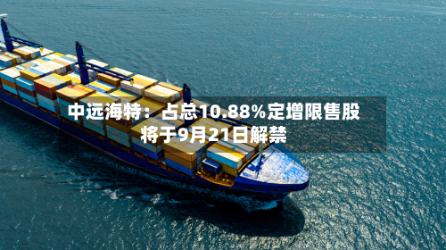中远海特:占总10.88%定增限售股将于9月21日解禁-第1张图片
