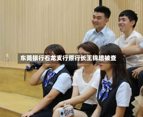 东莞银行石龙支行原行长王锦培被查-第1张图片